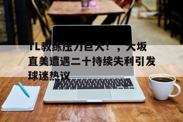 九游体育-关于TL教练压力巨大！，大坂直美遭遇二十持续失利引发球迷热议的信息