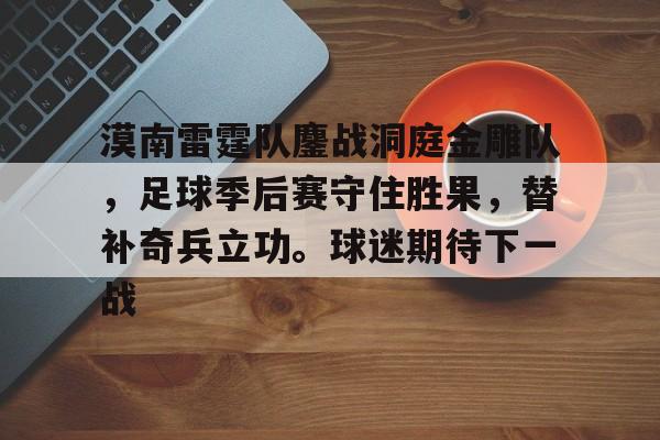 九游体育-包含漠南雷霆队鏖战洞庭金雕队，足球季后赛守住胜果，替补奇兵立功。球迷期待下一战的词条